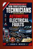 How Professional Technicians Diagnose Automotive Electrical Faults: Learn the Practical Methods Used to Find and Fix Vehicle Electrical Problems with Confidence