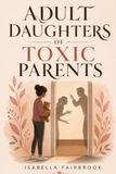 Adult Daughters of Toxic Parents: How to Heal from Narcissistic Mothers and Emotionally Absent Fathers, Set Boundaries, and Reclaim Your Identity