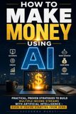 HOW TO MAKE MONEY USING AI: Practical, Proven Strategies to Build Multiple Income Streams with Artificial Intelligence—Even If You're Starting from Zero
