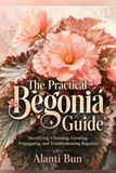 The Practical Begonia Guide: Identifying, Choosing, Growing, Propagating, and Troubleshooting Begonias