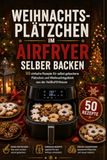 Weihnachtsplätzchen im Airfryer selber backen: 50 einfache Rezepte für selbst gebackene Plätzchen und Weihnachtsgebäck aus der Heißluftfritteuse