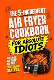 The 5-Ingredient Air Fryer Cookbook for Absolute Idiots