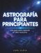 ASTROGRAFIA PARA PRINCIPIANTES: Una Guia para capturar el cielo nocturno
