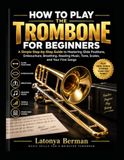 HOW TO PLAY THE TROMBONE FOR BEGINNERS: a simple step-by-step guide to mastering slide positions, embouchure, breathing, reading music, tone, scales, and your first songs