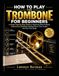 HOW TO PLAY THE TROMBONE FOR BEGINNERS: a simple step-by-step guide to mastering slide positions, embouchure, breathing, reading music, tone, scales, and your first songs