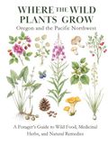 Where the Wild Plants Grow: Oregon and the Pacific Northwest: A Forager’s Guide to Wild Food, Medicinal Herbs, and Natural Remedies