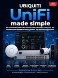 Ubiquiti UniFi Made Simple: The Complete Beginner to Pro Practical Guide to Planning, Configuring, and Managing UniFi Networks for Home, Business, and Multi-Site Environments (2026 Edition)