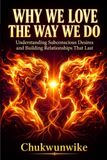 Why We Love the Way We Do: Understanding Subconscious Desires and Building Relationships That Last