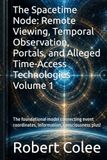 The Spacetime Node: Remote Viewing, Temporal Observation, Portals, and Alleged Time-Access Technologies Volume 1: The foundational model connecting event coordinates, information, consciousness plus!