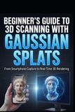 Beginner's Independently Published Beginner's Guide to 3D Scanning with Gaussian Splats: From Smartphone Capture to Real-Time 3D Rendering (Practical Workflows for Unreal Engine 5, Web, & Mobile)