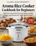 Aroma Aroma Rice Cooker Cookbook for Beginners: 200 Easy, Flavorful One-Pot Meals, Grains, Soups, and Steams for Your Small Cooker