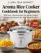 Aroma Aroma Rice Cooker Cookbook for Beginners: 200 Easy, Flavorful One-Pot Meals, Grains, Soups, and Steams for Your Small Cooker