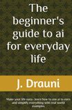 The beginner's guide to ai for everyday life: Make your life easy- learn how to use ai to earn and simplify everything with real world examples