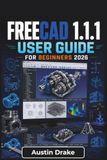 FreeCAD 1.1.1 USER GUIDE For Beginners 2026: Creating Accurate 2D Sketches, Building Functional 3D Models, Managing Assemblies, Producing Technical Drawings and Preparing Designs
