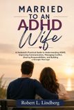 MARRIED TO AN ADHD WIFE: A Husband's Practical Guide to Understanding ADHD, Improving Communication, Managing Conflict, Sharing Responsibilities, and Building a Stronger Marriage