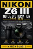 Nikon Z6 III Guide d'utilisation 2026-2027: Autofocus, exposition, vidéo RAW 6K, personnalisation, modes avancés et méthodes créatives pour des résultats professionnels