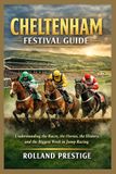 CHELTENHAM FESTIVAL GUIDE: Understanding the Races, the Horses, the History, and the Biggest Week in Jump Racing