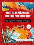 RECETTES DE MÉLANGE DE COULEURS POUR DÉBUTANTS: Le guide complet, étape par étape, pour créer des combinaisons de couleurs parfaites pour les artistes, les peintres et les designers (Volume 1)