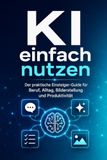 KI einfach nutzen: Der praktische Einsteiger-Guide für Beruf, Alltag, Bilderstellung und Produktivität – mit Prompt-Vorlagen, Übungen und 30-Tage-Trainingsplan