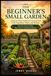 THE BEGINNER’S SMALL GARDEN: A Step-by-Step Guide for Growing Your First Vegetables, Herbs, and Flowers