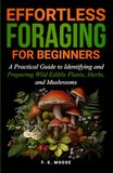 Effortless Foraging for Beginners: A Practical Guide to Identifying and Preparing Wild Edible Plants, Herbs, and Mushrooms