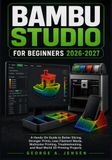 Bambu Studio for Beginners 2026-2027: A Hands-On Guide to Better Slicing, Stronger Prints, Less Filament Waste, Multicolor Printing, Troubleshooting, and Real-World 3D Printing Projects