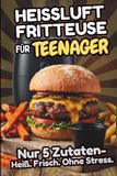 Heißluftfritteuse für Teenager – Nur 5 Zutaten: Das Kochbuch für Teenager: Über 80 schnelle Airfryer-Rezepte und Tips – knusprig, einfach & selbst gemacht