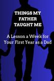 THINGS MY FATHER TAUGHT ME: A Lesson a Week for Your First Year as a Dad