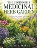 THE BEGINNER'S MEDICINAL HERB GARDEN: Growing, Harvesting, and Using Healing Plants at Home