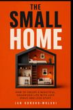 THE SMALL HOME: How to Create a Beautiful, Organized Life With Less Space and Less Stuff