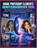 ADOBE PHOTOSHOP ELEMENTS BENUTZERHANDBUCH 2026: EINE UMFASSENDE SCHRITT-FÜR-SCHRITT-ANLEITUNG ZUM MEISTERN VON FOTOBEARBEITUNG, KI-WERKZEUGEN, ... FOTORESTAURIERUNG, KREATIV