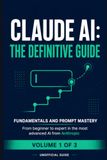 Claude AI: The Definitive Guide — Volume 1: Foundations & Prompt Mastery — From Beginner to Expert in Anthropic's Most Advanced AI (Unofficial Guide)
