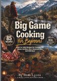 BIG GAME COOKING FOR BEGINNERS: Field-To-Table Recipes For Venison, Elk, Moose, Caribou, Bear, Mountain Lion, And Wild Boar