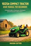1025R John Deere 1025R COMPACT TRACTOR USER MANUAL FOR BEGINNERS: A Practical Guide to Maintenance, Attachments, and Safe Operation for New Owners