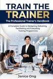 Train the Trainer: The Professional Trainer's Handbook: A Complete Guide To Designing, Delivering, Facilitating And Evaluating High-Impact Training Programmes