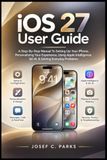 iOS Apple iOS 27 USER GUIDE: A Step-By-Step Manual To Setting Up Your iPhone, Personalizing Your Experience, Using Apple Intelligence, Siri AI, & Solving Everyday Problems