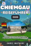 CHIEMGAU REISEFÜHRER 2026: Entdecken Sie die bayerischen Alpen mit Geheimtipps von Einheimischen, preisgünstigen Panoramarouten, praktischen Tipps für ... Chiemsee und das Herz Süddeutschlands.
