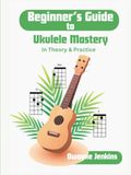 Beginner's Guide to Ukulele Mastery: In Theory and Practice: Photos, Diagrams, Notation, Exercises, Theory, and Learning Assessments