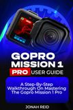 GOPRO MISSION 1 PRO USER GUIDE: A STEP-BY-STEP WALKTHROUGH ON MASTERING THE GOPRO MISSION 1 PRO