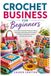 Crochet Business for Beginners: A Complete Practical Guide to Starting, Managing, Marketing and Growing a Profitable Handmade Crochet Business from Home