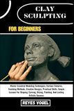 CLAY SCULPTING FOR BEGINNERS: Master Essential Modeling Techniques, Surface Textures, Finishing Methods, Creative Designs, Practical Skills, Simple ... Painting, And Lasting Artistic Success