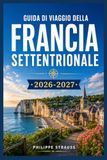 GUIDA DI VIAGGIO DELLA FRANCIA SETTENTRIONALE 2026-2027: Villaggi costieri, spiagge dello sbarco in Normandia e città medievali al di fuori delle folle parigine.
