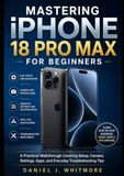 Mastering iPhone 18 Pro Max for Beginners: A Practical Walkthrough Covering Setup, Camera, Settings, Apps, and Everyday Troubleshooting Tips