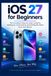 IOS 27 FOR BEGINNERS: The Complete Step-by-Step Guide to Setting Up, Customizing, and Getting the Most from Your iPhone