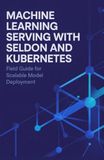Machine Seldon Machine Learning Serving with Seldon and Kubernetes: Field Guide for Scalable Model Deployment