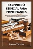 CARPINTERÍA ESENCIAL PARA PRINCIPIANTES: Proyectos de carpintería paso a paso: técnicas, consejos, herramientas y seguridad para principiantes