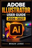 ADOBE ILLUSTRATOR USER GUIDE 2026–2027: Der praxisnahe Einstieg in digitales Gestalten mit klaren Schrittfolgen, kreativen Projekten und effizienten Arbeitsabläufen