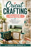 Cricut Crafting Guide: Step-by-Step Projects, Design Skills, and Creative Ideas for Making Personalized Handmade Items