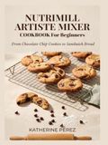 NUTRIMILL ARTISTE MIXER COOKBOOK FOR BEGINNERS: From Chocolate Chip Cookies to Sandwich Bread
