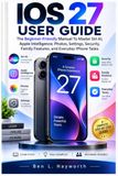 IOS Apple IOS 27 USER GUIDE: The Beginner-Friendly Manual To Master Siri AI, Apple Intelligence, Photos, Settings, Security, Family Features, And Everyday iPhone Tasks